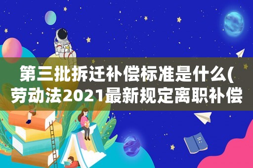 第三批拆遷補(bǔ)償標(biāo)準(zhǔn)是什么(勞動法2021最新規(guī)定離職補(bǔ)償最高限額？)