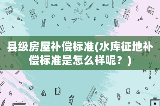縣級(jí)房屋補(bǔ)償標(biāo)準(zhǔn)(水庫(kù)征地補(bǔ)償標(biāo)準(zhǔn)是怎么樣呢？)