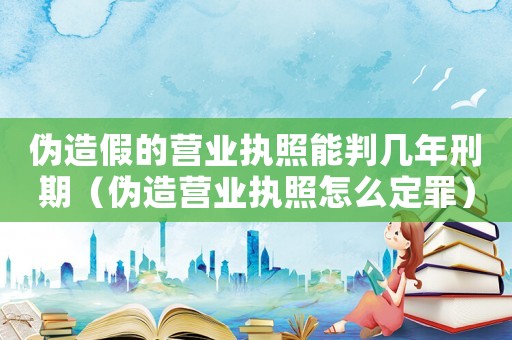 偽造假的營業(yè)執(zhí)照能判幾年刑期（偽造營業(yè)執(zhí)照怎么定罪）