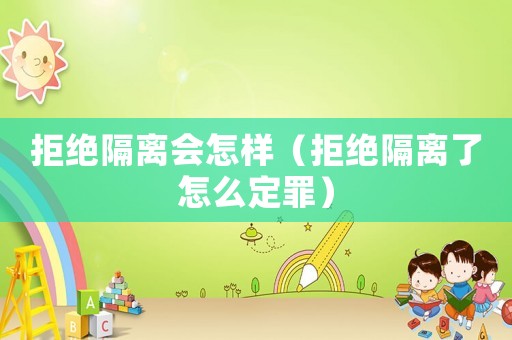 拒絕隔離會(huì)怎樣（拒絕隔離了怎么定罪）