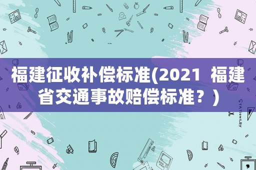 福建征收補(bǔ)償標(biāo)準(zhǔn)(2021  福建省交通事故賠償標(biāo)準(zhǔn)？)