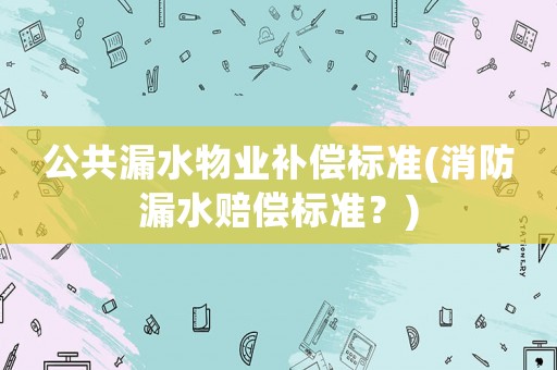 公共漏水物業(yè)補(bǔ)償標(biāo)準(zhǔn)(消防漏水賠償標(biāo)準(zhǔn)？)