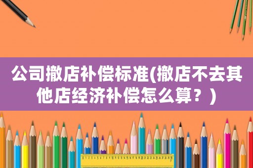 公司撤店補(bǔ)償標(biāo)準(zhǔn)(撤店不去其他店經(jīng)濟(jì)補(bǔ)償怎么算？)