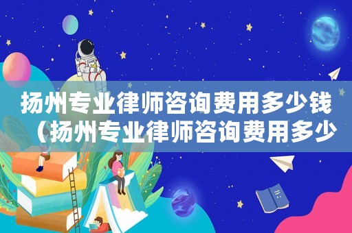 揚州專業(yè)律師咨詢費用多少錢（揚州專業(yè)律師咨詢費用多少）