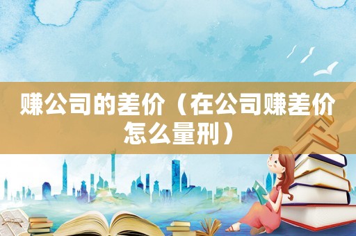 賺公司的差價(jià)（在公司賺差價(jià)怎么量刑）