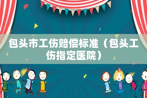 包頭市工傷賠償標準（包頭工傷指定醫(yī)院）