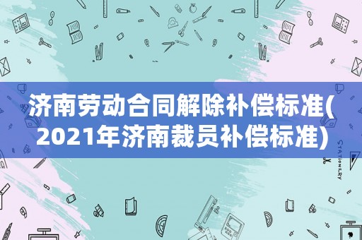 濟南勞動合同解除補償標準(2021年濟南裁員補償標準)