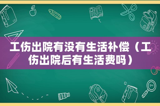 工傷出院有沒有生活補(bǔ)償（工傷出院后有生活費(fèi)嗎）