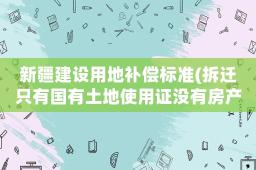 新疆建設(shè)用地補(bǔ)償標(biāo)準(zhǔn)(拆遷只有國有土地使用證沒有房產(chǎn)證補(bǔ)償標(biāo)準(zhǔn)是多少？)