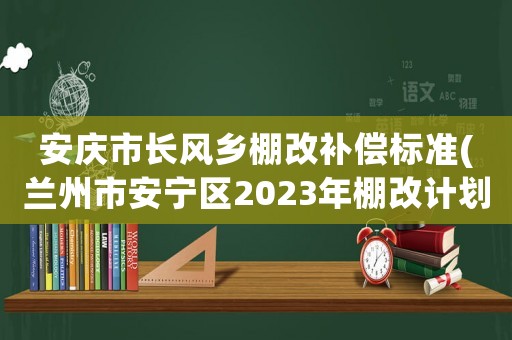 安慶市長風鄉(xiāng)棚改補償標準(蘭州市安寧區(qū)2023年棚改計劃？)