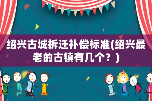 紹興古城拆遷補(bǔ)償標(biāo)準(zhǔn)(紹興最老的古鎮(zhèn)有幾個(gè)？)