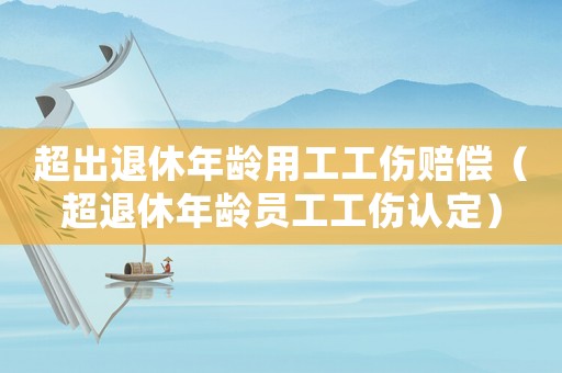 超出退休年齡用工工傷賠償（超退休年齡員工工傷認(rèn)定）