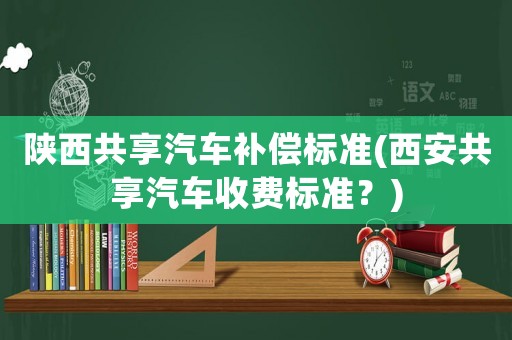 陜西共享汽車補(bǔ)償標(biāo)準(zhǔn)(西安共享汽車收費(fèi)標(biāo)準(zhǔn)？)