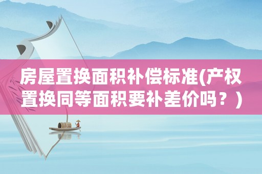房屋置換面積補償標準(產(chǎn)權置換同等面積要補差價嗎？)