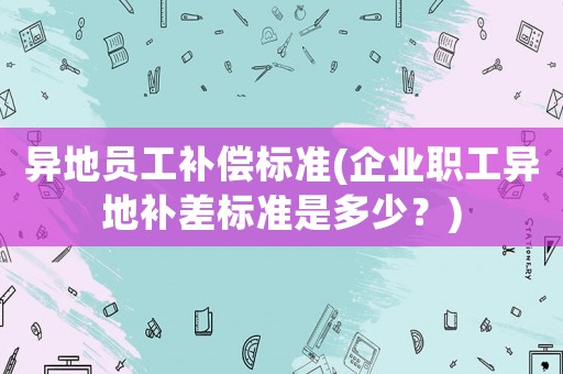 異地員工補(bǔ)償標(biāo)準(zhǔn)(企業(yè)職工異地補(bǔ)差標(biāo)準(zhǔn)是多少？)