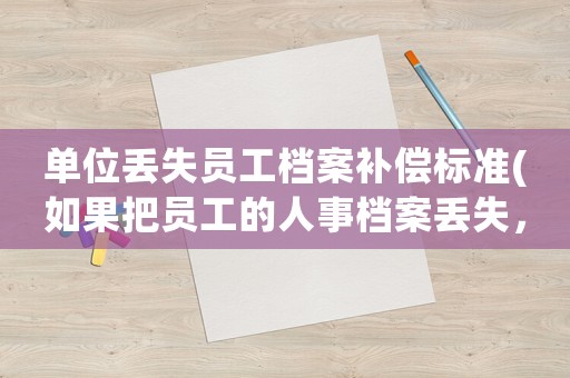 單位丟失員工檔案補(bǔ)償標(biāo)準(zhǔn)(如果把員工的人事檔案丟失，應(yīng)承擔(dān)什么樣的責(zé)任)