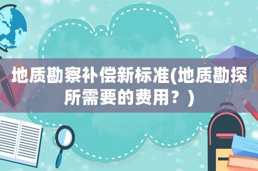 地質(zhì)勘察補(bǔ)償新標(biāo)準(zhǔn)(地質(zhì)勘探所需要的費(fèi)用？)
