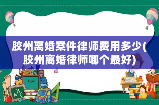 膠州離婚案件律師費用多少(膠州離婚律師哪個最好)