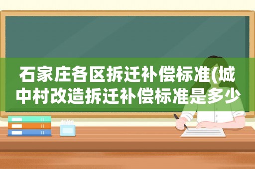 石家莊各區(qū)拆遷補(bǔ)償標(biāo)準(zhǔn)(城中村改造拆遷補(bǔ)償標(biāo)準(zhǔn)是多少)