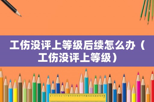 工傷沒評(píng)上等級(jí)后續(xù)怎么辦（工傷沒評(píng)上等級(jí)）
