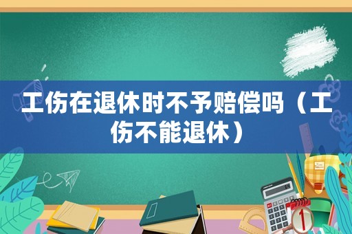 工傷在退休時(shí)不予賠償嗎（工傷不能退休）