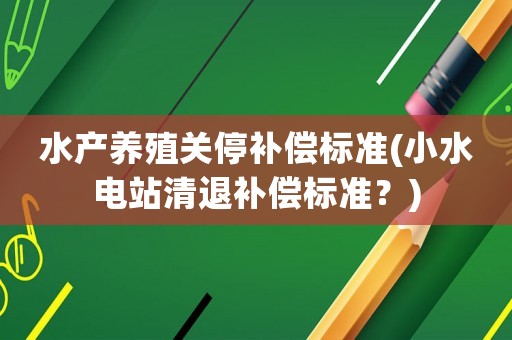 水產(chǎn)養(yǎng)殖關(guān)停補償標(biāo)準(zhǔn)(小水電站清退補償標(biāo)準(zhǔn)？)