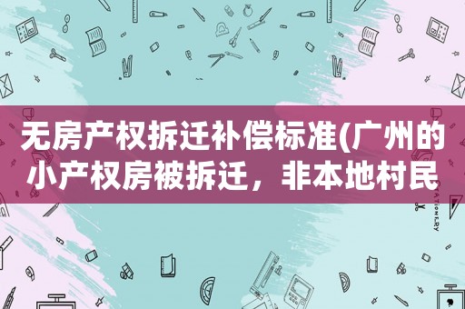 無(wú)房產(chǎn)權(quán)拆遷補(bǔ)償標(biāo)準(zhǔn)(廣州的小產(chǎn)權(quán)房被拆遷，非本地村民的房主能獲得怎樣的賠償呢)