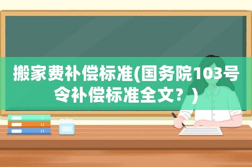 搬家費(fèi)補(bǔ)償標(biāo)準(zhǔn)(國(guó)務(wù)院103號(hào)令補(bǔ)償標(biāo)準(zhǔn)全文？)