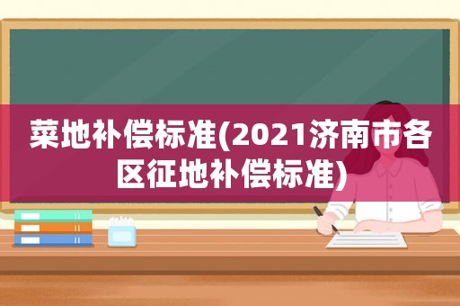 菜地補(bǔ)償標(biāo)準(zhǔn)(2021濟(jì)南市各區(qū)征地補(bǔ)償標(biāo)準(zhǔn))