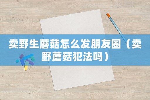 賣(mài)野生蘑菇怎么發(fā)朋友圈（賣(mài)野蘑菇犯法嗎）
