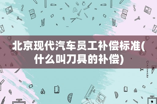 北京現(xiàn)代汽車員工補償標(biāo)準(zhǔn)(什么叫刀具的補償)