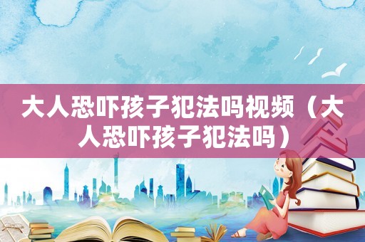 大人恐嚇孩子犯法嗎視頻（大人恐嚇孩子犯法嗎）
