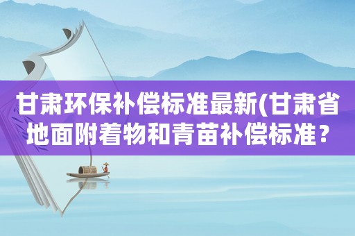 甘肅環(huán)保補(bǔ)償標(biāo)準(zhǔn)最新(甘肅省地面附著物和青苗補(bǔ)償標(biāo)準(zhǔn)？)