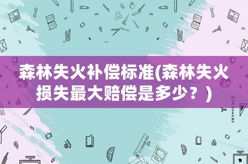 森林失火補償標(biāo)準(zhǔn)(森林失火損失最大賠償是多少？)