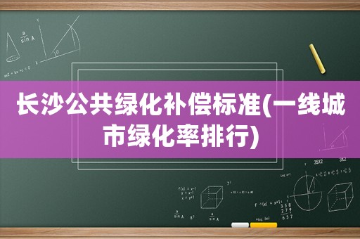 長沙公共綠化補(bǔ)償標(biāo)準(zhǔn)(一線城市綠化率排行)