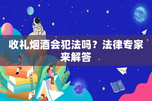 收禮煙酒會(huì)犯法嗎？法律專家來(lái)解答