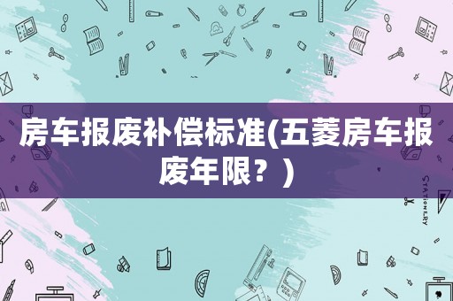 房車報(bào)廢補(bǔ)償標(biāo)準(zhǔn)(五菱房車報(bào)廢年限？)