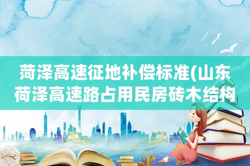 菏澤高速征地補償標準(山東荷澤高速路占用民房磚木結構的補償標準？)