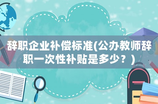 辭職企業(yè)補(bǔ)償標(biāo)準(zhǔn)(公辦教師辭職一次性補(bǔ)貼是多少？)