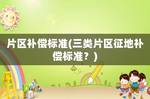 片區(qū)補(bǔ)償標(biāo)準(zhǔn)(三類片區(qū)征地補(bǔ)償標(biāo)準(zhǔn)？)