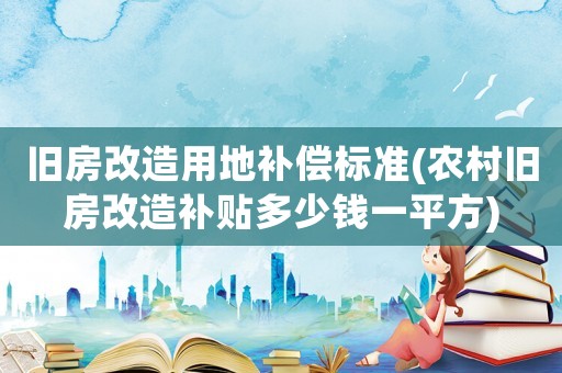 舊房改造用地補(bǔ)償標(biāo)準(zhǔn)(農(nóng)村舊房改造補(bǔ)貼多少錢一平方)