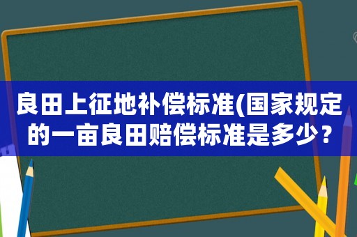 良田上征地補償標(biāo)準(zhǔn)(國家規(guī)定的一畝良田賠償標(biāo)準(zhǔn)是多少？)