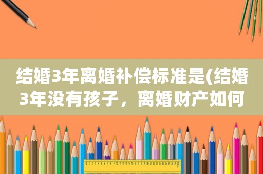 結(jié)婚3年離婚補償標(biāo)準(zhǔn)是(結(jié)婚3年沒有孩子，離婚財產(chǎn)如何分割)