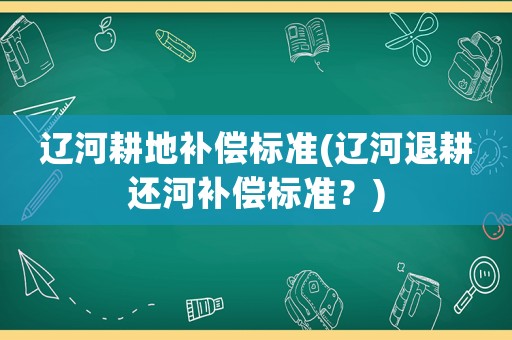 遼河耕地補(bǔ)償標(biāo)準(zhǔn)(遼河退耕還河補(bǔ)償標(biāo)準(zhǔn)？)