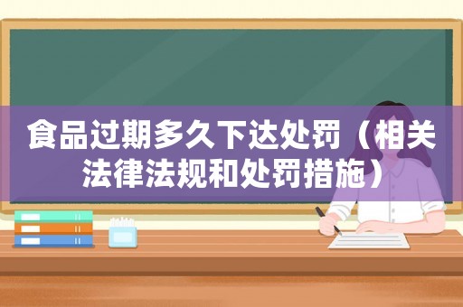 食品過期多久下達處罰（相關(guān)法律法規(guī)和處罰措施）