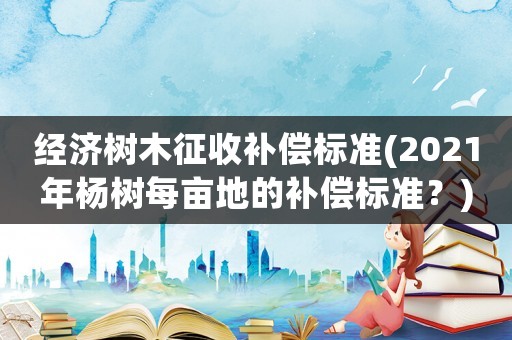 經(jīng)濟樹木征收補償標(biāo)準(zhǔn)(2021年楊樹每畝地的補償標(biāo)準(zhǔn)？)