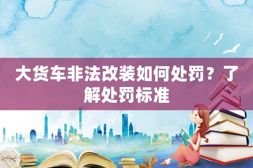 大貨車非法改裝如何處罰？了解處罰標(biāo)準(zhǔn)
