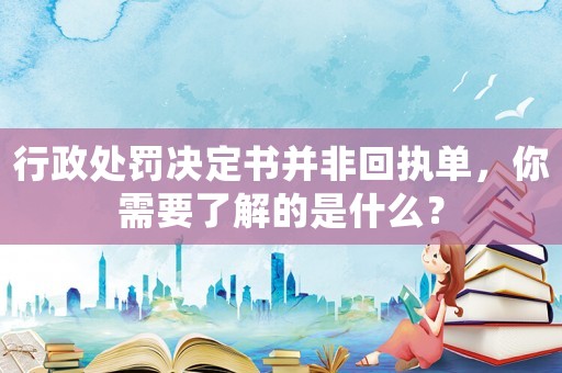 行政處罰決定書并非回執(zhí)單，你需要了解的是什么？