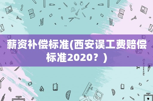 薪資補(bǔ)償標(biāo)準(zhǔn)(西安誤工費(fèi)賠償標(biāo)準(zhǔn)2020？)
