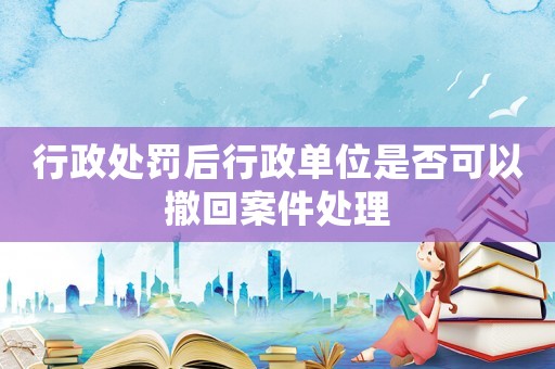 行政處罰后行政單位是否可以撤回案件處理